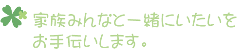 家族みんなと一緒にいたいをお手伝いします。